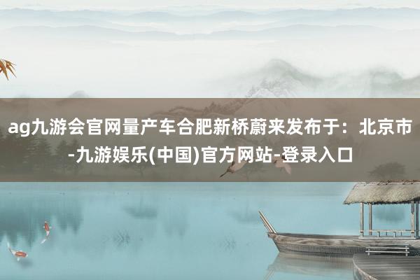 ag九游会官网量产车合肥新桥蔚来发布于：北京市-九游娱乐(中国)官方网站-登录入口