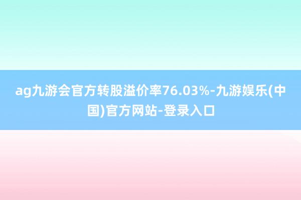 ag九游会官方转股溢价率76.03%-九游娱乐(中国)官方网站-登录入口