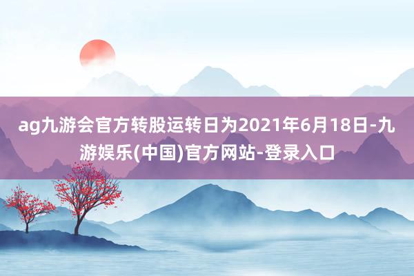 ag九游会官方转股运转日为2021年6月18日-九游娱乐(中国)官方网站-登录入口