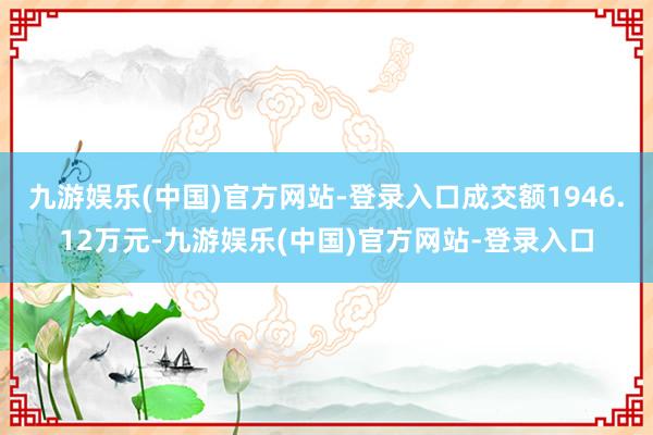 九游娱乐(中国)官方网站-登录入口成交额1946.12万元-九游娱乐(中国)官方网站-登录入口