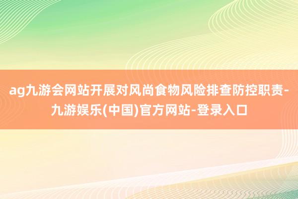 ag九游会网站开展对风尚食物风险排查防控职责-九游娱乐(中国)官方网站-登录入口