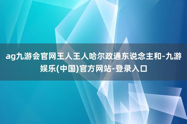 ag九游会官网王人王人哈尔政通东说念主和-九游娱乐(中国)官方网站-登录入口