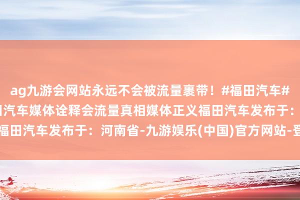 ag九游会网站永远不会被流量裹带！#福田汽车#让万物出动更目田#福田汽车媒体诠释会流量真相媒体正义福田汽车发布于：河南省-九游娱乐(中国)官方网站-登录入口