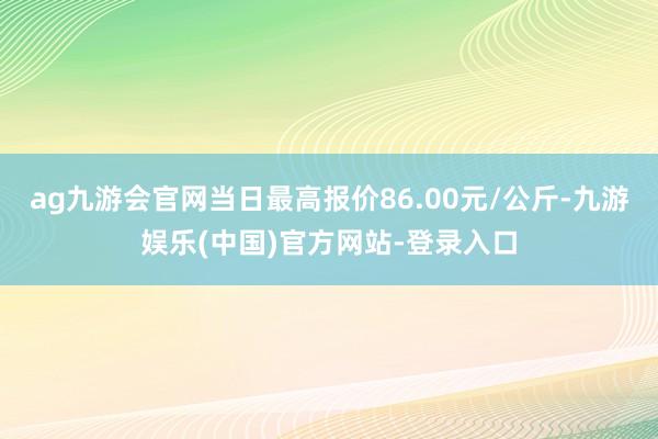 ag九游会官网当日最高报价86.00元/公斤-九游娱乐(中国)官方网站-登录入口