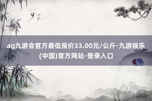 ag九游会官方最低报价33.00元/公斤-九游娱乐(中国)官方网站-登录入口