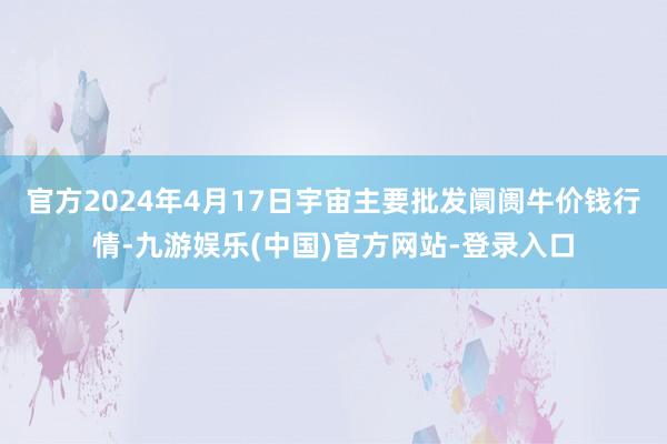 官方2024年4月17日宇宙主要批发阛阓牛价钱行情-九游娱乐(中国)官方网站-登录入口