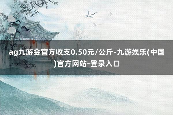 ag九游会官方收支0.50元/公斤-九游娱乐(中国)官方网站-登录入口