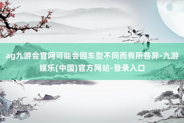 ag九游会官网可能会因车型不同而有所各异-九游娱乐(中国)官方网站-登录入口