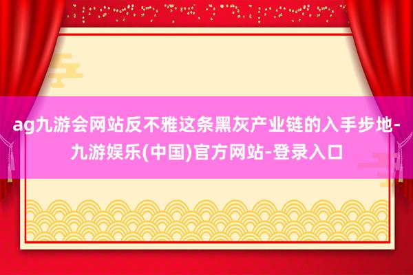 ag九游会网站反不雅这条黑灰产业链的入手步地-九游娱乐(中国)官方网站-登录入口