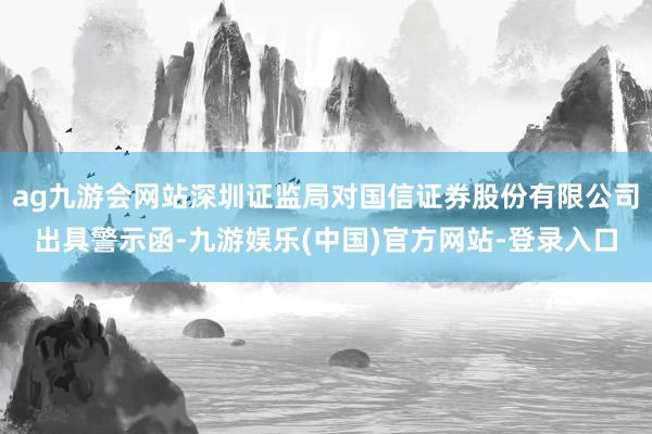 ag九游会网站深圳证监局对国信证券股份有限公司出具警示函-九游娱乐(中国)官方网站-登录入口