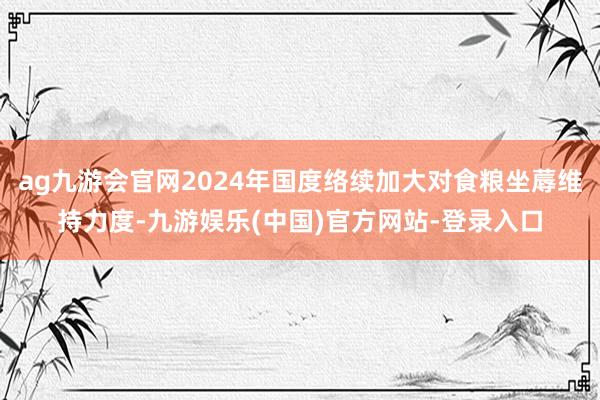 ag九游会官网2024年国度络续加大对食粮坐蓐维持力度-九游娱乐(中国)官方网站-登录入口