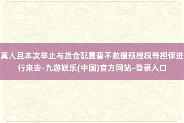 真人且本次举止与货仓配置暂不救援预授权等担保进行来去-九游娱乐(中国)官方网站-登录入口