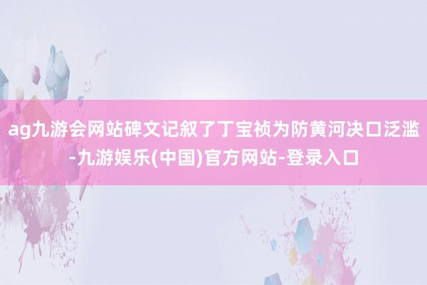 ag九游会网站碑文记叙了丁宝祯为防黄河决口泛滥-九游娱乐(中国)官方网站-登录入口