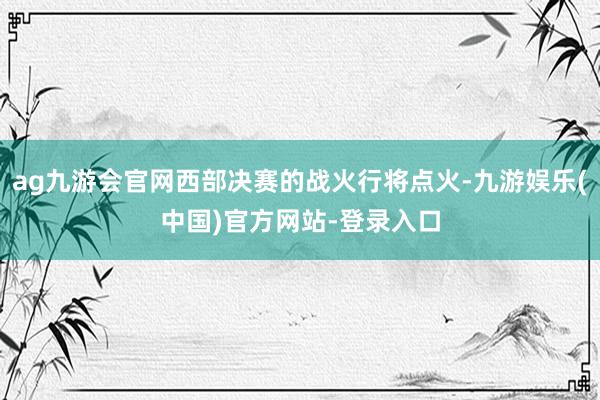 ag九游会官网西部决赛的战火行将点火-九游娱乐(中国)官方网站-登录入口