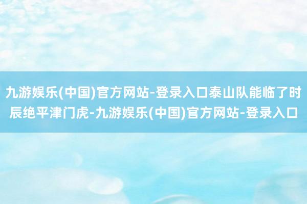 九游娱乐(中国)官方网站-登录入口泰山队能临了时辰绝平津门虎-九游娱乐(中国)官方网站-登录入口