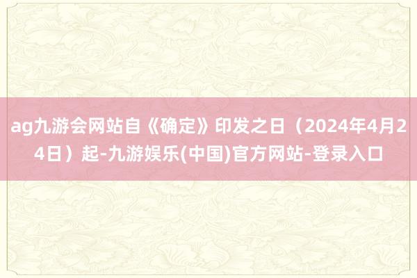 ag九游会网站自《确定》印发之日（2024年4月24日）起-九游娱乐(中国)官方网站-登录入口