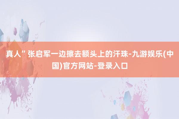 真人”张启军一边擦去额头上的汗珠-九游娱乐(中国)官方网站-登录入口