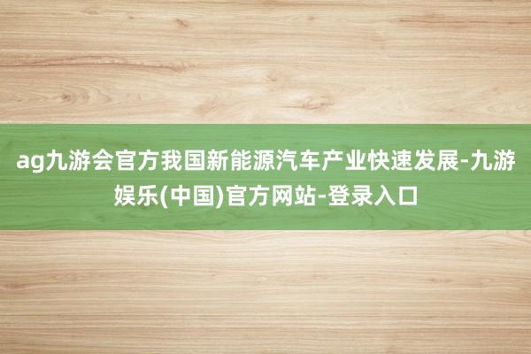 ag九游会官方我国新能源汽车产业快速发展-九游娱乐(中国)官方网站-登录入口