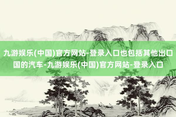 九游娱乐(中国)官方网站-登录入口也包括其他出口国的汽车-九游娱乐(中国)官方网站-登录入口