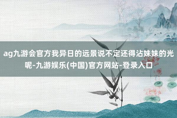 ag九游会官方我异日的远景说不定还得沾妹妹的光呢-九游娱乐(中国)官方网站-登录入口