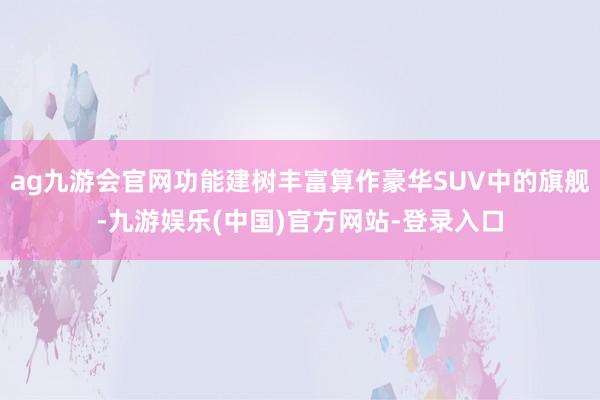 ag九游会官网功能建树丰富算作豪华SUV中的旗舰-九游娱乐(中国)官方网站-登录入口