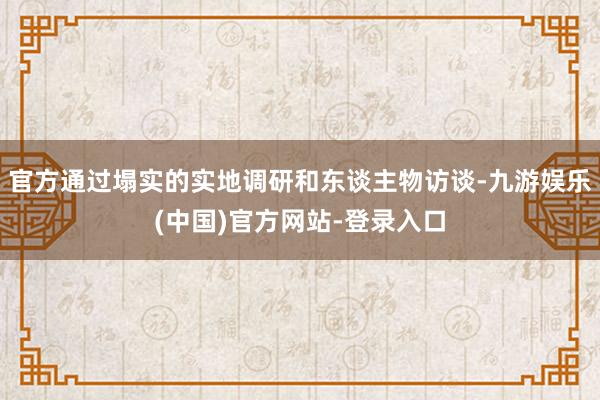 官方通过塌实的实地调研和东谈主物访谈-九游娱乐(中国)官方网站-登录入口