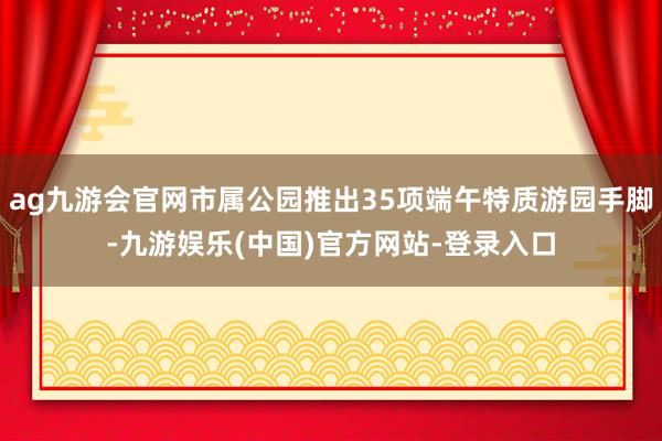 ag九游会官网市属公园推出35项端午特质游园手脚-九游娱乐(中国)官方网站-登录入口