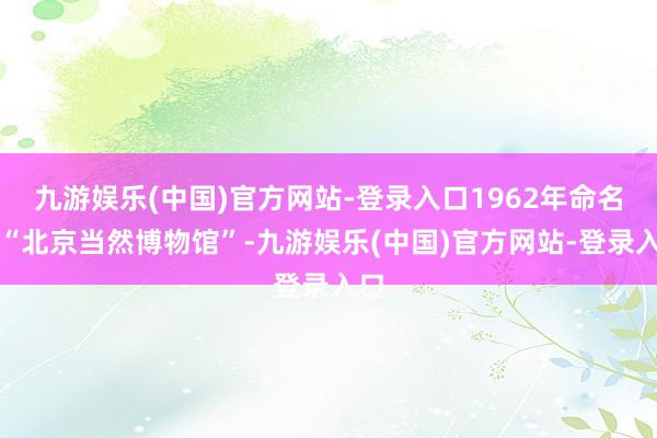 九游娱乐(中国)官方网站-登录入口1962年命名为“北京当然博物馆”-九游娱乐(中国)官方网站-登录入口