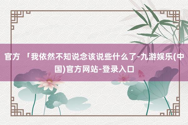 官方 「我依然不知说念该说些什么了-九游娱乐(中国)官方网站-登录入口