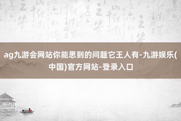 ag九游会网站你能思到的问题它王人有-九游娱乐(中国)官方网站-登录入口