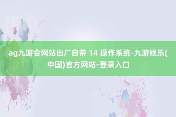 ag九游会网站出厂自带 14 操作系统-九游娱乐(中国)官方网站-登录入口