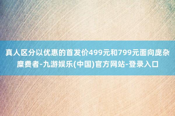 真人区分以优惠的首发价499元和799元面向庞杂糜费者-九游娱乐(中国)官方网站-登录入口