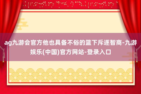 ag九游会官方他也具备不俗的篮下斥逐智商-九游娱乐(中国)官方网站-登录入口