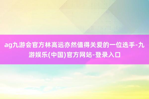 ag九游会官方林高远亦然值得关爱的一位选手-九游娱乐(中国)官方网站-登录入口