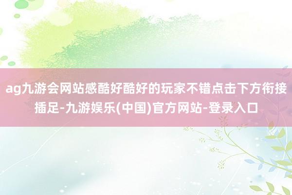 ag九游会网站感酷好酷好的玩家不错点击下方衔接插足-九游娱乐(中国)官方网站-登录入口