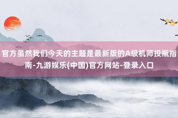 官方虽然我们今天的主题是最新版的A级机师投瓶指南-九游娱乐(中国)官方网站-登录入口