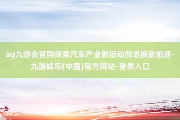 ag九游会官网探索汽车产业新旧动能退换新旅途-九游娱乐(中国)官方网站-登录入口