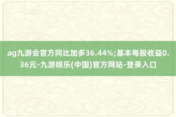 ag九游会官方同比加多36.44%;基本每股收益0.36元-九游娱乐(中国)官方网站-登录入口