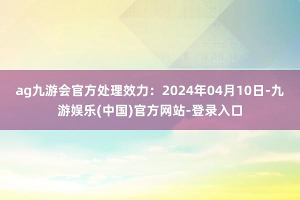 ag九游会官方处理效力：2024年04月10日-九游娱乐(中国)官方网站-登录入口