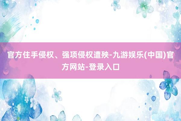 官方住手侵权、强项侵权遭殃-九游娱乐(中国)官方网站-登录入口