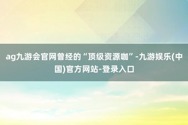 ag九游会官网曾经的“顶级资源咖”-九游娱乐(中国)官方网站-登录入口