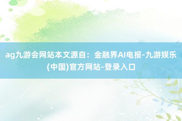 ag九游会网站本文源自：金融界AI电报-九游娱乐(中国)官方网站-登录入口