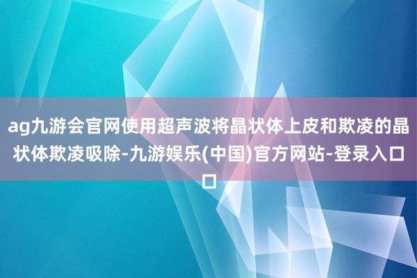 ag九游会官网使用超声波将晶状体上皮和欺凌的晶状体欺凌吸除-九游娱乐(中国)官方网站-登录入口