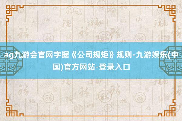 ag九游会官网字据《公司规矩》规则-九游娱乐(中国)官方网站-登录入口