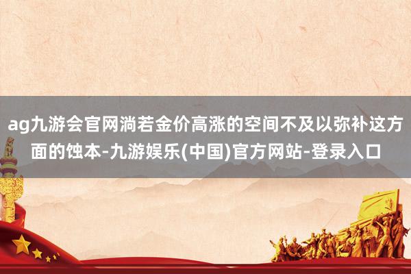 ag九游会官网淌若金价高涨的空间不及以弥补这方面的蚀本-九游娱乐(中国)官方网站-登录入口