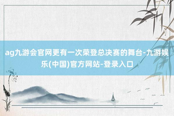 ag九游会官网更有一次荣登总决赛的舞台-九游娱乐(中国)官方网站-登录入口