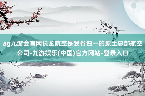 ag九游会官网长龙航空是我省独一的原土总部航空公司-九游娱乐(中国)官方网站-登录入口