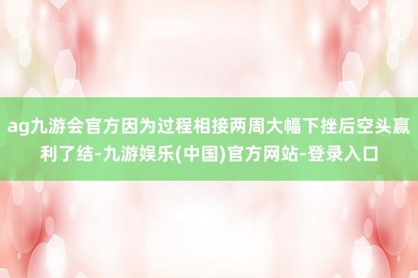 ag九游会官方因为过程相接两周大幅下挫后空头赢利了结-九游娱乐(中国)官方网站-登录入口