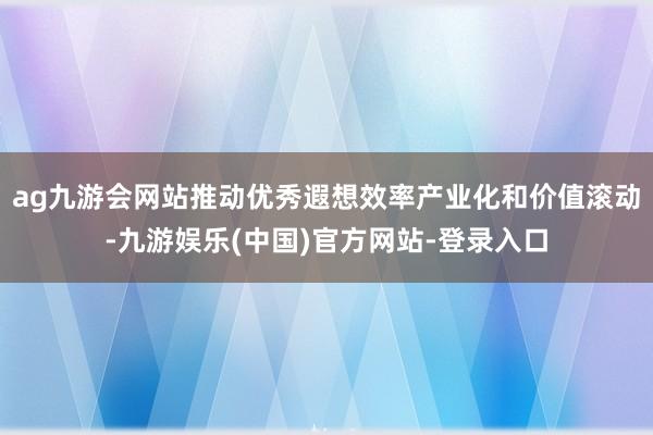 ag九游会网站推动优秀遐想效率产业化和价值滚动-九游娱乐(中国)官方网站-登录入口