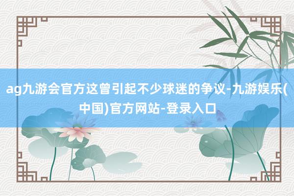 ag九游会官方这曾引起不少球迷的争议-九游娱乐(中国)官方网站-登录入口